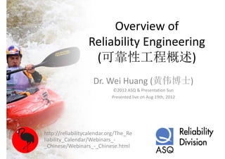 Overview of 
                  Reliability Engineering 
                   (可靠性工程概述)
                    Dr. Wei Huang (黄伟博士)
                             ©2012 ASQ & Presentation Sun
                            Presented live on Aug 19th, 2012




http://reliabilitycalendar.org/The_Re
liability_Calendar/Webinars_
liability Calendar/Webinars ‐
_Chinese/Webinars_‐_Chinese.html
 