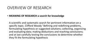 OVERVIEW OF RESEARCH
• MEANING OF RESEARCH a search for knowledge
A scientific and systematic search for pertinent information on a
specific topic. Clifford Woody “defining and redefining problems,
formulating hypothesis or suggested solutions; collecting, organizing
and evaluating data; making deductions and reaching conclusions;
and at last carefully testing the conclusions to determine whether
they fit the formulating hypothesis
 