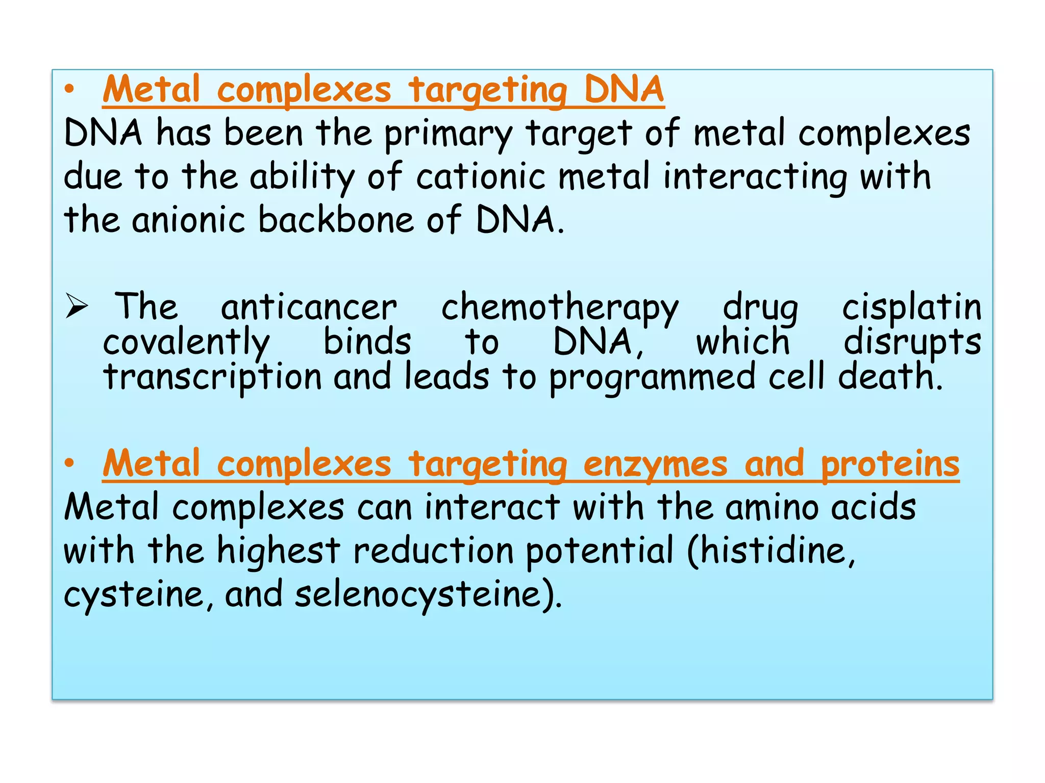 • Metal complexes targeting DNA
DNA has been the primary target of metal complexes
due to the ability of cationic metal interacting with
the anionic backbone of DNA.
 The anticancer chemotherapy drug cisplatin
covalently binds to DNA, which disrupts
transcription and leads to programmed cell death.
• Metal complexes targeting enzymes and proteins
Metal complexes can interact with the amino acids
with the highest reduction potential (histidine,
cysteine, and selenocysteine).
 
