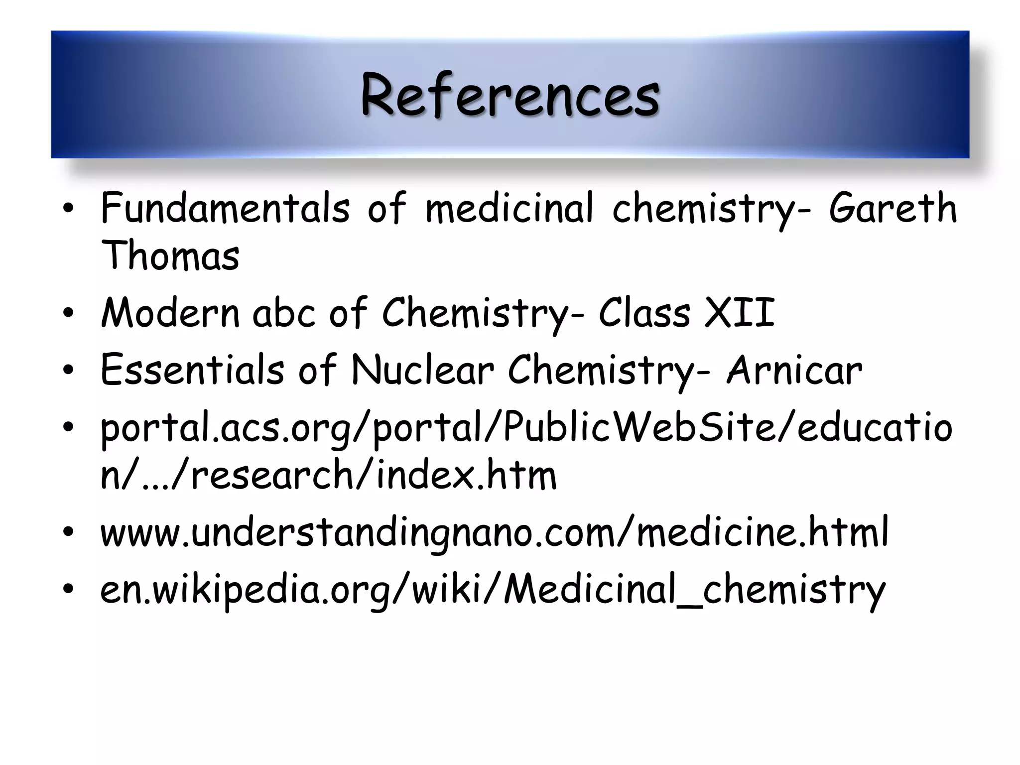 References
• Fundamentals of medicinal chemistry- Gareth
Thomas
• Modern abc of Chemistry- Class XII
• Essentials of Nuclear Chemistry- Arnicar
• portal.acs.org/portal/PublicWebSite/educatio
n/.../research/index.htm
• www.understandingnano.com/medicine.html
• en.wikipedia.org/wiki/Medicinal_chemistry
 