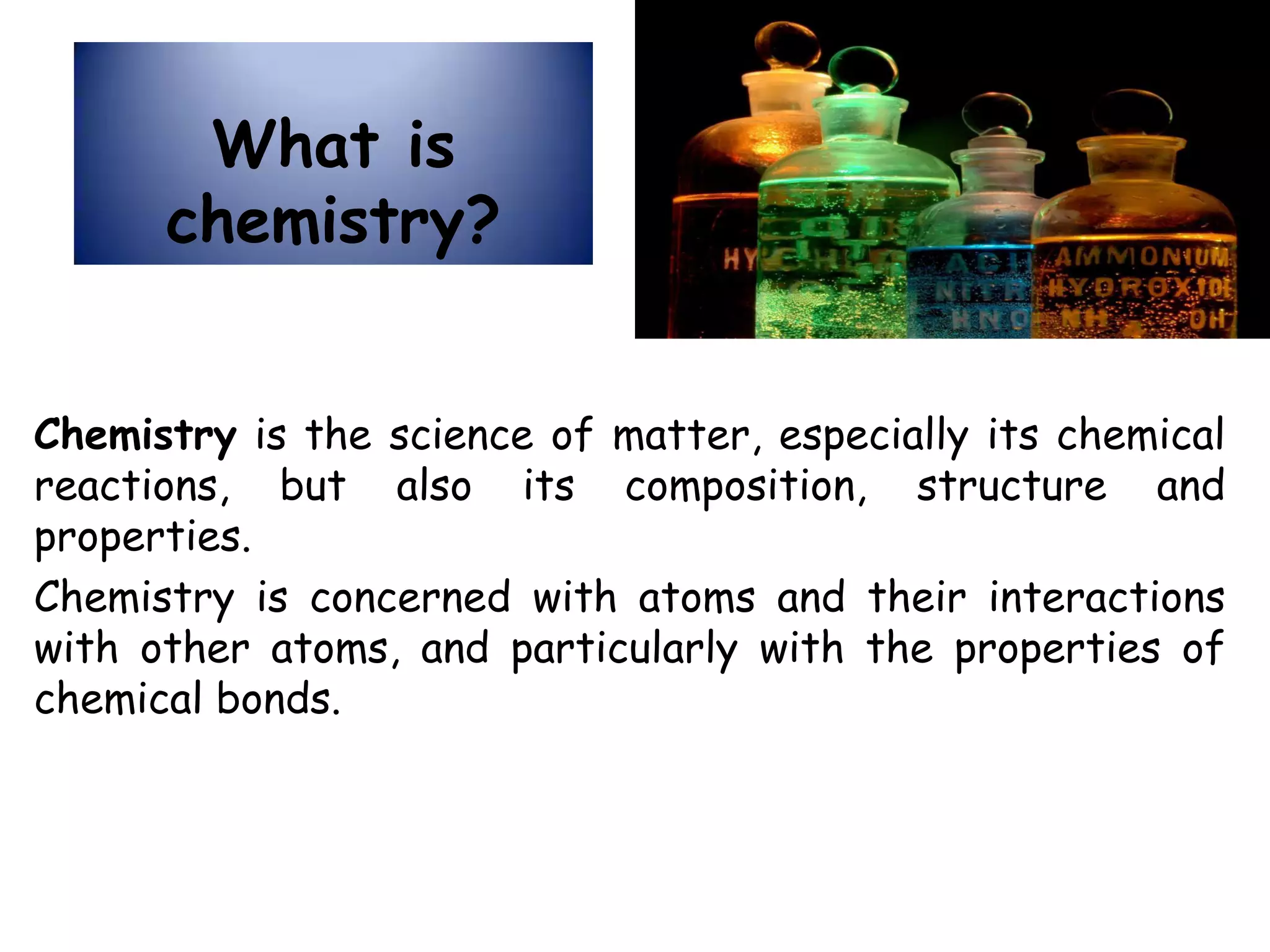 What is
chemistry?
Chemistry is the science of matter, especially its chemical
reactions, but also its composition, structure and
properties.
Chemistry is concerned with atoms and their interactions
with other atoms, and particularly with the properties of
chemical bonds.
 