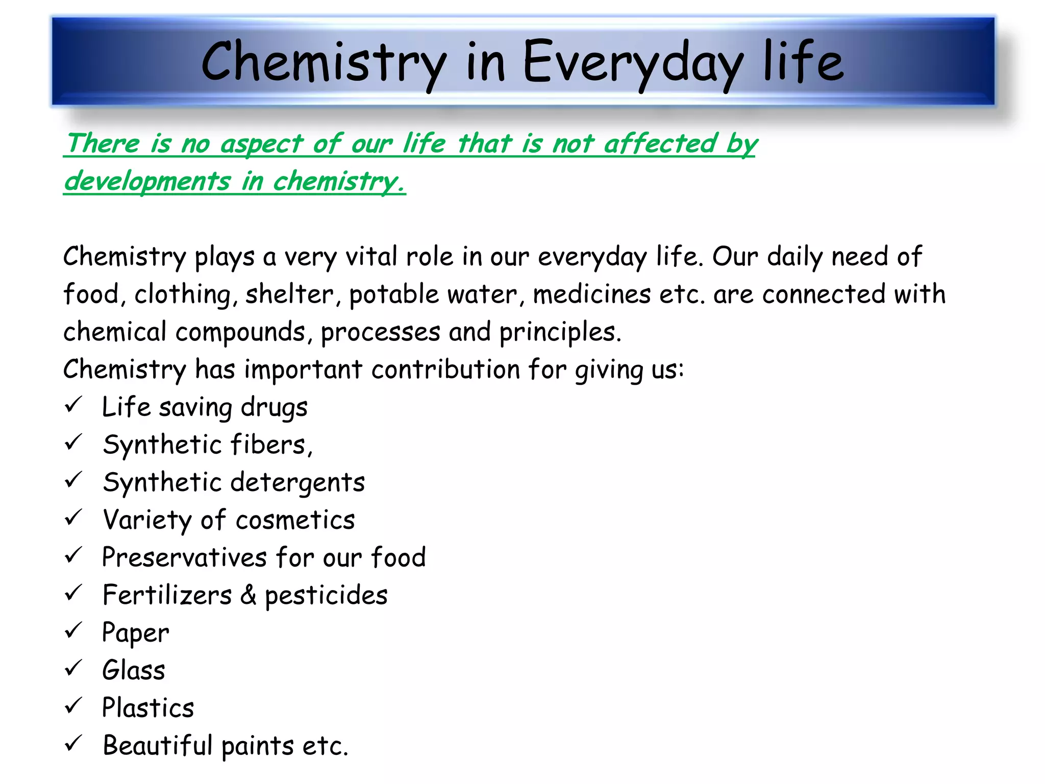 Chemistry in Everyday life
There is no aspect of our life that is not affected by
developments in chemistry.
Chemistry plays a very vital role in our everyday life. Our daily need of
food, clothing, shelter, potable water, medicines etc. are connected with
chemical compounds, processes and principles.
Chemistry has important contribution for giving us:
 Life saving drugs
 Synthetic fibers,
 Synthetic detergents
 Variety of cosmetics
 Preservatives for our food
 Fertilizers & pesticides
 Paper
 Glass
 Plastics
 Beautiful paints etc.
 