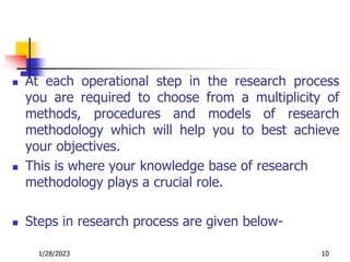  At each operational step in the research process
you are required to choose from a multiplicity of
methods, procedures and models of research
methodology which will help you to best achieve
your objectives.
 This is where your knowledge base of research
methodology plays a crucial role.
 Steps in research process are given below-
1/28/2023 10
 