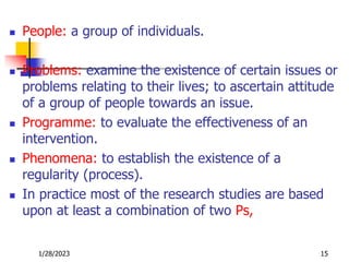  People: a group of individuals.
 Problems: examine the existence of certain issues or
problems relating to their lives; to ascertain attitude
of a group of people towards an issue.
 Programme: to evaluate the effectiveness of an
intervention.
 Phenomena: to establish the existence of a
regularity (process).
 In practice most of the research studies are based
upon at least a combination of two Ps,
1/28/2023 15
 