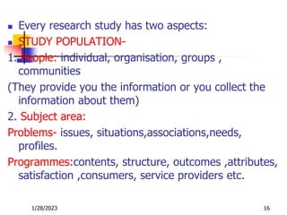  Every research study has two aspects:
 STUDY POPULATION-
1. People: individual, organisation, groups ,
communities
(They provide you the information or you collect the
information about them)
2. Subject area:
Problems- issues, situations,associations,needs,
profiles.
Programmes:contents, structure, outcomes ,attributes,
satisfaction ,consumers, service providers etc.
1/28/2023 16
 