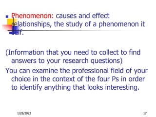  Phenomenon: causes and effect
relationships, the study of a phenomenon it
self.
(Information that you need to collect to find
answers to your research questions)
You can examine the professional field of your
choice in the context of the four Ps in order
to identify anything that looks interesting.
1/28/2023 17
 