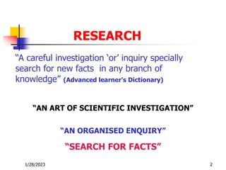 1/28/2023 2
RESEARCH
“A careful investigation ‘or’ inquiry specially
search for new facts in any branch of
knowledge” (Advanced learner’s Dictionary)
“AN ART OF SCIENTIFIC INVESTIGATION”
“AN ORGANISED ENQUIRY”
“SEARCH FOR FACTS”
 