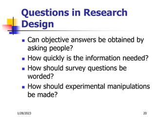 1/28/2023 20
Questions in Research
Design
 Can objective answers be obtained by
asking people?
 How quickly is the information needed?
 How should survey questions be
worded?
 How should experimental manipulations
be made?
 