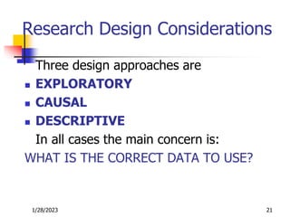 1/28/2023 21
Research Design Considerations
Three design approaches are
 EXPLORATORY
 CAUSAL
 DESCRIPTIVE
In all cases the main concern is:
WHAT IS THE CORRECT DATA TO USE?
 