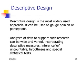 1/28/2023 25
Descriptive Design
Descriptive design is the most widely used
approach. It can be used to gauge opinion or
perceptions.
Analyses of data to support such research
can be wide and varied, incorporating
descriptive measures, inference ‘or’
uncountable, hypotheses and special
statistical tests.
 