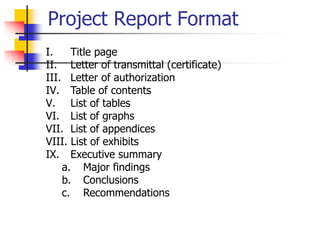 Project Report Format
I. Title page
II. Letter of transmittal (certificate)
III. Letter of authorization
IV. Table of contents
V. List of tables
VI. List of graphs
VII. List of appendices
VIII. List of exhibits
IX. Executive summary
a. Major findings
b. Conclusions
c. Recommendations
 