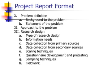 Project Report Format
X. Problem definition
a. Background to the problem
b. Statement of the problem
XI. Approach to the problem
XII. Research design
a. Type of research design
b. Information needs
c. Data collection from primary sources
d. Data collection from secondary sources
e. Scaling techniques
f. Questionnaire development and pretesting
g. Sampling techniques
h. Fieldwork
 