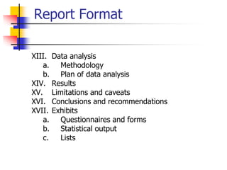 Report Format
XIII. Data analysis
a. Methodology
b. Plan of data analysis
XIV. Results
XV. Limitations and caveats
XVI. Conclusions and recommendations
XVII. Exhibits
a. Questionnaires and forms
b. Statistical output
c. Lists
 