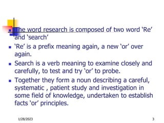  The word research is composed of two word ‘Re’
and ‘search’
 ‘Re’ is a prefix meaning again, a new ‘or’ over
again.
 Search is a verb meaning to examine closely and
carefully, to test and try ‘or’ to probe.
 Together they form a noun describing a careful,
systematic , patient study and investigation in
some field of knowledge, undertaken to establish
facts ‘or’ principles.
1/28/2023 3
 