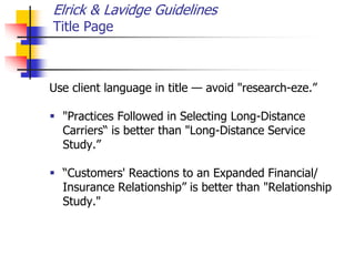 Elrick & Lavidge Guidelines
Title Page
Use client language in title — avoid "research-eze.”
 "Practices Followed in Selecting Long-Distance
Carriers“ is better than "Long-Distance Service
Study.”
 “Customers' Reactions to an Expanded Financial/
Insurance Relationship” is better than "Relationship
Study."
 