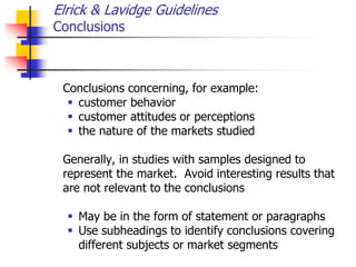 Elrick & Lavidge Guidelines
Conclusions
Conclusions concerning, for example:
 customer behavior
 customer attitudes or perceptions
 the nature of the markets studied
Generally, in studies with samples designed to
represent the market. Avoid interesting results that
are not relevant to the conclusions
 May be in the form of statement or paragraphs
 Use subheadings to identify conclusions covering
different subjects or market segments
 