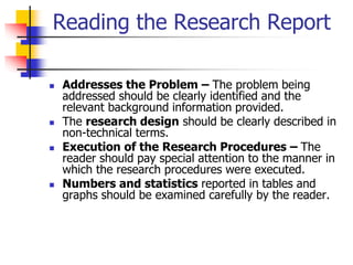 Reading the Research Report
 Addresses the Problem – The problem being
addressed should be clearly identified and the
relevant background information provided.
 The research design should be clearly described in
non-technical terms.
 Execution of the Research Procedures – The
reader should pay special attention to the manner in
which the research procedures were executed.
 Numbers and statistics reported in tables and
graphs should be examined carefully by the reader.
 