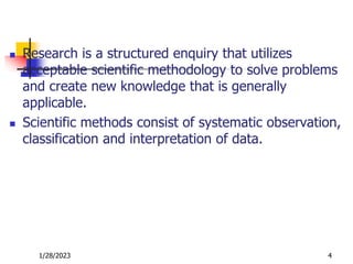  Research is a structured enquiry that utilizes
acceptable scientific methodology to solve problems
and create new knowledge that is generally
applicable.
 Scientific methods consist of systematic observation,
classification and interpretation of data.
1/28/2023 4
 