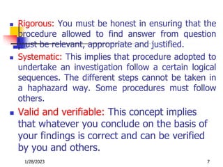  Rigorous: You must be honest in ensuring that the
procedure allowed to find answer from question
must be relevant, appropriate and justified.
 Systematic: This implies that procedure adopted to
undertake an investigation follow a certain logical
sequences. The different steps cannot be taken in
a haphazard way. Some procedures must follow
others.
 Valid and verifiable: This concept implies
that whatever you conclude on the basis of
your findings is correct and can be verified
by you and others.
1/28/2023 7
 