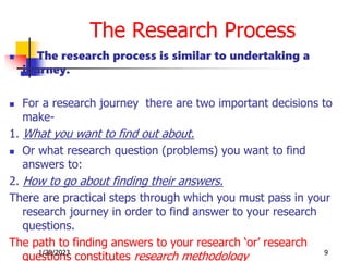 The Research Process
 The research process is similar to undertaking a
journey.
 For a research journey there are two important decisions to
make-
1. What you want to find out about.
 Or what research question (problems) you want to find
answers to:
2. How to go about finding their answers.
There are practical steps through which you must pass in your
research journey in order to find answer to your research
questions.
The path to finding answers to your research ‘or’ research
questions constitutes research methodology
1/28/2023 9
 