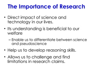 The Importance of Research
• Direct impact of science and
technology in our lives.
• Its understanding is beneficial to our
welfare
– Enable us to differentiate between science
and pseudoscience
• Help us to develop reasoning skills.
• Allows us to challenge and find
limitations in research claims.
 