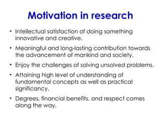 Motivation in research
• Intellectual satisfaction of doing something
innovative and creative.
• Meaningful and long-lasting contribution towards
the advancement of mankind and society.
• Enjoy the challenges of solving unsolved problems.
• Attaining high level of understanding of
fundamental concepts as well as practical
significancy.
• Degrees, financial benefits, and respect comes
along the way.
 
