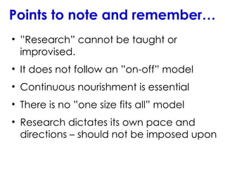 Points to note and remember…
• ”Research” cannot be taught or
improvised.
• It does not follow an ”on-off” model
• Continuous nourishment is essential
• There is no ”one size fits all” model
• Research dictates its own pace and
directions – should not be imposed upon
 