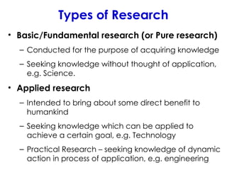 Types of Research
• Basic/Fundamental research (or Pure research)
– Conducted for the purpose of acquiring knowledge
– Seeking knowledge without thought of application,
e.g. Science.
• Applied research
– Intended to bring about some direct benefit to
humankind
– Seeking knowledge which can be applied to
achieve a certain goal, e.g. Technology
– Practical Research – seeking knowledge of dynamic
action in process of application, e.g. engineering
 