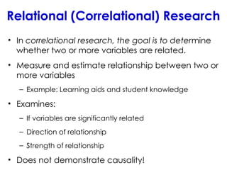 Relational (Correlational) Research
• In correlational research, the goal is to determine
whether two or more variables are related.
• Measure and estimate relationship between two or
more variables
– Example: Learning aids and student knowledge
• Examines:
– If variables are significantly related
– Direction of relationship
– Strength of relationship
• Does not demonstrate causality!
 