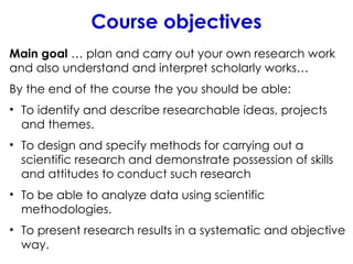 Course objectives
Main goal … plan and carry out your own research work
and also understand and interpret scholarly works…
By the end of the course the you should be able:
• To identify and describe researchable ideas, projects
and themes.
• To design and specify methods for carrying out a
scientific research and demonstrate possession of skills
and attitudes to conduct such research
• To be able to analyze data using scientific
methodologies.
• To present research results in a systematic and objective
way.
 