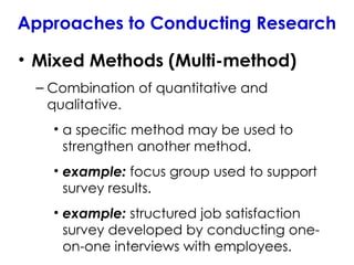 • Mixed Methods (Multi-method)
– Combination of quantitative and
qualitative.
• a specific method may be used to
strengthen another method.
• example: focus group used to support
survey results.
• example: structured job satisfaction
survey developed by conducting one-
on-one interviews with employees.
Approaches to Conducting Research
 