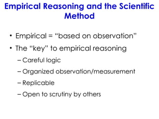 Empirical Reasoning and the Scientific
Method
• Empirical = “based on observation”
• The “key” to empirical reasoning
– Careful logic
– Organized observation/measurement
– Replicable
– Open to scrutiny by others
 