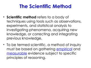 The Scientific Method
• Scientific method refers to a body of
techniques using tools such as observations,
experiments, and statistical analysis to
investigating phenomena, acquiring new
knowledge, or correcting and integrating
previous knowledge.
• To be termed scientific, a method of inquiry
must be based on gathering empirical and
measurable evidence subject to specific
principles of reasoning.
 