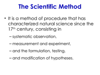 The Scientific Method
• It is a method of procedure that has
characterized natural science since the
17th
century, consisting in
– systematic observation,
– measurement and experiment,
– and the formulation, testing,
– and modification of hypotheses.
 