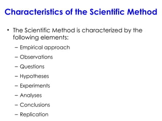 Characteristics of the Scientific Method
• The Scientific Method is characterized by the
following elements:
– Empirical approach
– Observations
– Questions
– Hypotheses
– Experiments
– Analyses
– Conclusions
– Replication
 