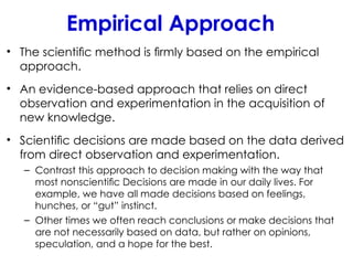 Empirical Approach
• The scientiﬁc method is ﬁrmly based on the empirical
approach.
• An evidence-based approach that relies on direct
observation and experimentation in the acquisition of
new knowledge.
• Scientiﬁc decisions are made based on the data derived
from direct observation and experimentation.
– Contrast this approach to decision making with the way that
most nonscientiﬁc Decisions are made in our daily lives. For
example, we have all made decisions based on feelings,
hunches, or “gut” instinct.
– Other times we often reach conclusions or make decisions that
are not necessarily based on data, but rather on opinions,
speculation, and a hope for the best.
 