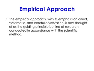 Empirical Approach
• The empirical approach, with its emphasis on direct,
systematic, and careful observation, is best thought
of as the guiding principle behind all research
conducted in accordance with the scientiﬁc
method.
 