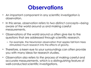 Observations
• An important component in any scientiﬁc investigation is
observation.
• In this sense, observation refers to two distinct concepts—being
aware of the world around us and making careful
measurements.
• Observations of the world around us often give rise to the
questions that are addressed through scientiﬁc research.
– For example, the Newtonian observation that apples fall from trees
stimulated much research into the effects of gravity.
• Therefore, a keen eye to your surroundings can often provide
you with many ideas for research studies.
• Observation also refers to the process of making careful and
accurate measurements, which is a distinguishing feature of
well-conducted scientiﬁc investigations.
 