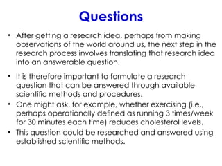 Questions
• After getting a research idea, perhaps from making
observations of the world around us, the next step in the
research process involves translating that research idea
into an answerable question.
• It is therefore important to formulate a research
question that can be answered through available
scientiﬁc methods and procedures.
• One might ask, for example, whether exercising (i.e.,
perhaps operationally deﬁned as running 3 times/week
for 30 minutes each time) reduces cholesterol levels.
• This question could be researched and answered using
established scientiﬁc methods.
 