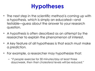 Hypotheses
• The next step in the scientiﬁc method is coming up with
a hypothesis, which is simply an educated—and
testable—guess about the answer to your research
question.
• A hypothesis is often described as an attempt by the
researcher to explain the phenomenon of interest.
• A key feature of all hypotheses is that each must make
a prediction.
• For example, a researcher may hypothesize that:
– “if people exercise for 30 minutes/day at least three
days/week, then their cholesterol levels will be reduced.”
 