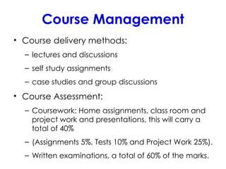 Course Management
• Course delivery methods:
– lectures and discussions
– self study assignments
– case studies and group discussions
• Course Assessment:
– Coursework: Home assignments, class room and
project work and presentations, this will carry a
total of 40%
– (Assignments 5%, Tests 10% and Project Work 25%).
– Written examinations, a total of 60% of the marks.
 
