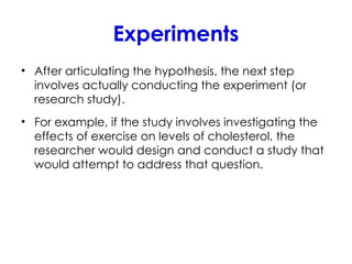Experiments
• After articulating the hypothesis, the next step
involves actually conducting the experiment (or
research study).
• For example, if the study involves investigating the
effects of exercise on levels of cholesterol, the
researcher would design and conduct a study that
would attempt to address that question.
 