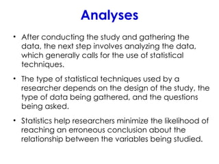 Analyses
• After conducting the study and gathering the
data, the next step involves analyzing the data,
which generally calls for the use of statistical
techniques.
• The type of statistical techniques used by a
researcher depends on the design of the study, the
type of data being gathered, and the questions
being asked.
• Statistics help researchers minimize the likelihood of
reaching an erroneous conclusion about the
relationship between the variables being studied.
 