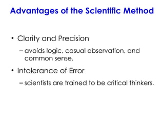 Advantages of the Scientific Method
• Clarity and Precision
– avoids logic, casual observation, and
common sense.
• Intolerance of Error
– scientists are trained to be critical thinkers.
 