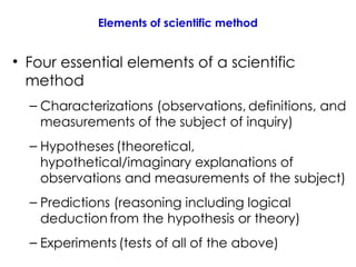 Elements of scientific method
• Four essential elements of a scientific
method
– Characterizations (observations, definitions, and
measurements of the subject of inquiry)
– Hypotheses (theoretical,
hypothetical/imaginary explanations of
observations and measurements of the subject)
– Predictions (reasoning including logical
deduction from the hypothesis or theory)
– Experiments (tests of all of the above)
 