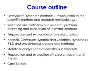 Course outline
• Overview of research methods – Introduction to the
scientific method and research methodology.
• Selection and definition of a research problem,
searching and evaluation of relevant literature.
• Preparation and evaluation of a research plan.
• Analysis. Constructs, Models and variables, Hypothesis,
R&D and experimental designs and methods,
• Statistical analysis and applications in research.
• Preparation and evaluation of research reports and
theses.
• Case Studies
 