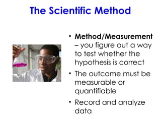The Scientific Method
• Method/Measurement
– you figure out a way
to test whether the
hypothesis is correct
• The outcome must be
measurable or
quantifiable
• Record and analyze
data
 