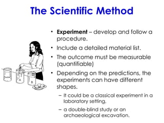 The Scientific Method
• Experiment – develop and follow a
procedure.
• Include a detailed material list.
• The outcome must be measurable
(quantifiable)
• Depending on the predictions, the
experiments can have different
shapes.
– It could be a classical experiment in a
laboratory setting,
– a double-blind study or an
archaeological excavation.
 