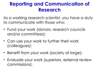 Reporting and Communication of
Research
As a working research scientist, you have a duty
to communicate with those who:
• Fund your work (donors, research councils
and/or committees);
• Can use your work to further their work
(colleagues);
• Benefit from your work (society at large);
• Evaluate your work (superiors, external review
commissions).
 