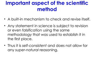 Important aspect of the scientific
method
• A built-in mechanism to check and revise itself.
• Any statement in science is subject to revision
or even falsification using the same
methodology that was used to establish it in
the first place.
• Thus it is self-consistent and does not allow for
any super-natural reasoning.
 